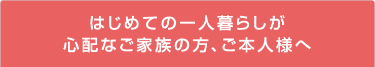 はじめての一人暮らしが心配なご家族の方、ご本人様へ