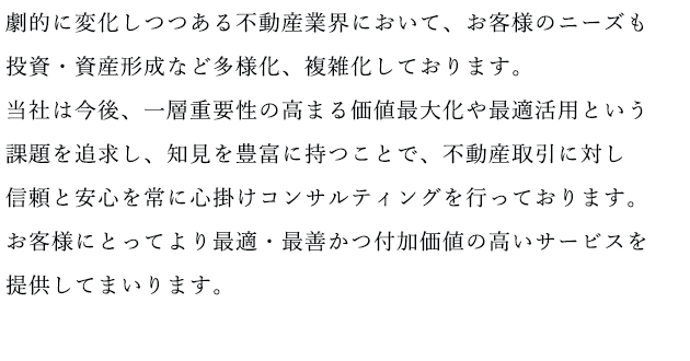 劇的に変化しつつある不動産業界において、お客様のニーズも投資・資産形成など多様化、複雑化しております。当社は今後、一層重要性の高まる価値最大化や最適活用という課題を追求し、知見を豊富に持つことで、不動産取引に対し信頼と安心を常に心掛けコンサルティングを行っております。お客様にとってより最適・最善かつ付加価値の高いサービスを提供してまいります。